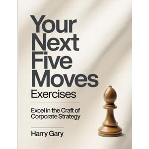 Gary, Harry Your Next Five Moves Exercises: Excel in the craft of corporate strategy. Gary, Harry Your Next Five Moves Exercises: Excel in the craft of corporate strategy.