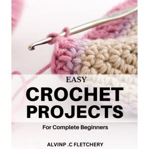 .C Fletchery, Alvinp Easy Crochet Projects for Complete Beginners: A Guide to Crochet Stitches and Patterns Learn the Art of Crocheting with Illustrations and Fun Projects to Create Beautiful Home Decor .C Fletchery, Alvinp Easy Crochet Projects for Complete Beginners: A Guide to Crochet Stitches and Patterns Learn the Art of Crocheting with Illustrations and Fun Projects to Create Beautiful Home Decor