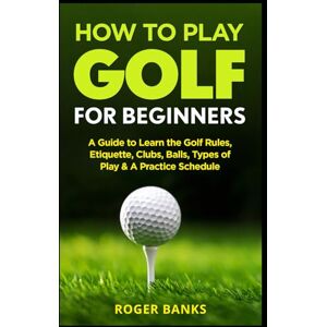 Banks, Roger How to Play Golf For Beginners: A Guide to Learn the Golf Rules, Etiquette, Clubs, Balls, Types of Play, & A Practice Schedule Banks, Roger How to Play Golf For Beginners: A Guide to Learn the Golf Rules, Etiquette, Clubs, Balls, Types of Play, & A Practice Schedule