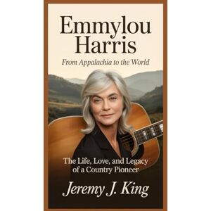 J. King, Jeremy Emmylou Harris: From Appalachia to the World: The Life, Love, and Legacy of a Country Pioneer J. King, Jeremy Emmylou Harris: From Appalachia to the World: The Life, Love, and Legacy of a Country Pioneer