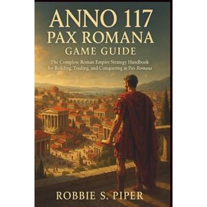 Piper, Robbie S. Anno 117: Pax Romana Game Guide: The Complete Roman Empire Strategy Handbook for Building, Trading, and Conquering in Pax Roman Piper, Robbie S. Anno 117: Pax Romana Game Guide: The Complete Roman Empire Strategy Handbook for Building, Trading, and Conquering in Pax Roman