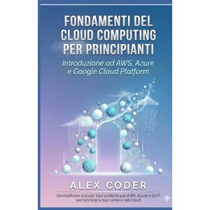 CODER, ALEX Fondamenti del cloud computing per principianti: Introduzione ad AWS, Azure e Google Cloud Platform CODER, ALEX Fondamenti del cloud computing per principianti: Introduzione ad AWS, Azure e Google Cloud Platform