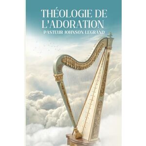 LEGRAND, Past JOHNSON THÉOLOGIE DE L’ADORATION: Devenir un Véritable Adorateur selon le Cœur de Dieu LEGRAND, Past JOHNSON THÉOLOGIE DE L’ADORATION: Devenir un Véritable Adorateur selon le Cœur de Dieu
