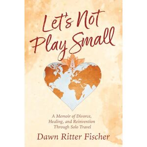 Ritter Fischer, Dawn Let's Not Play Small: A Memoir of Divorce, Healing, and Reinvention Through Solo Travel Ritter Fischer, Dawn Let's Not Play Small: A Memoir of Divorce, Healing, and Reinvention Through Solo Travel