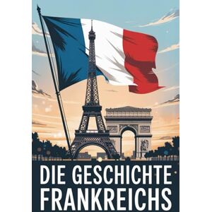 Alban, Rowley Die Geschichte Frankreichs: Von den Kelten bis zur Gegenwart – Kriege, Könige und kultureller Wandel Alban, Rowley Die Geschichte Frankreichs: Von den Kelten bis zur Gegenwart – Kriege, Könige und kultureller Wandel