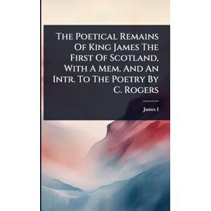 The Poetical Remains Of King James The First Of Scotland, With A Mem. And An Intr. To The Poetry By C. Rogers The Poetical Remains Of King James The First Of Scotland, With A Mem. And An Intr. To The Poetry By C. Rogers