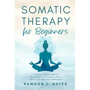 Hayes, Dawson J. Somatic Therapy for Beginners: Essential Transformative Techniques for Healing, Stress Relief, and Mind-Body Awareness Hayes, Dawson J. Somatic Therapy for Beginners: Essential Transformative Techniques for Healing, Stress Relief, and Mind-Body Awareness