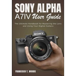 Woods, Francisco T. Sony Alpha A7 IV User Guide: The Ultimate Handbook for Mastering the Lens and Using Your Digital Camera Woods, Francisco T. Sony Alpha A7 IV User Guide: The Ultimate Handbook for Mastering the Lens and Using Your Digital Camera