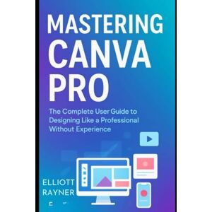 Rayner, Elliott Mastering Canva Pro: The Complete User Guide to Designing Like a Professional Without Experience (Application and Multimedia Software Tools) Rayner, Elliott Mastering Canva Pro: The Complete User Guide to Designing Like a Professional Without Experience (Application and Multimedia Software Tools)