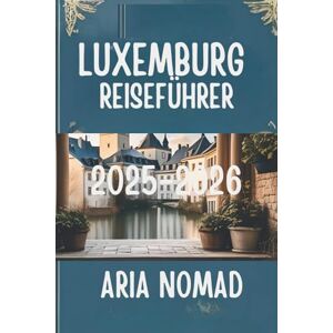 Nomad, Aria LUXEMBURG REISEFÜHRER 2025-2026: " Entdecken Sie das Herz des Großherzogtums Nomad, Aria LUXEMBURG REISEFÜHRER 2025-2026: " Entdecken Sie das Herz des Großherzogtums
