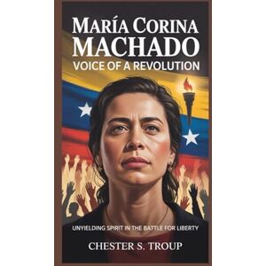 S. Troup, Chester María Corina Machado: Voice of a Revolution: Unyielding Spirit in the Battle for Liberty S. Troup, Chester María Corina Machado: Voice of a Revolution: Unyielding Spirit in the Battle for Liberty