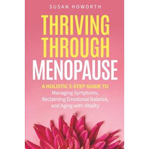 Howorth, Susan Thriving Through Menopause: A Holistic 5-Step Guide to Managing Symptoms, Reclaiming Emotional Balance, and Aging with Vitality Howorth, Susan Thriving Through Menopause: A Holistic 5-Step Guide to Managing Symptoms, Reclaiming Emotional Balance, and Aging with Vitality