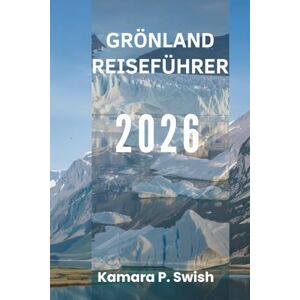 Swish, Kamara P. GRÖNLAND REISEFÜHRER 2026: „Land aus Eis und Feuer: Entdecken Sie die arktische Wildnis“ Swish, Kamara P. GRÖNLAND REISEFÜHRER 2026: „Land aus Eis und Feuer: Entdecken Sie die arktische Wildnis“