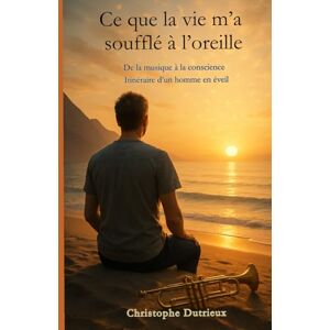 Dutrieux, Mr Christophe Ce que la vie m'a soufflé à l'oreille: De la musique à la conscience . Itinéraire d'un homme en eveil Dutrieux, Mr Christophe Ce que la vie m'a soufflé à l'oreille: De la musique à la conscience . Itinéraire d'un homme en eveil
