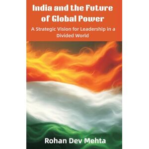 Mehta, Rohan Dev India and the Future of Global Power: A Strategic Vision for Leadership in a Divided World Mehta, Rohan Dev India and the Future of Global Power: A Strategic Vision for Leadership in a Divided World