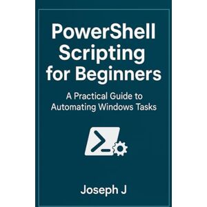 J, Joseph PowerShell Scripting for Beginners: A Practical Guide to Automating Windows Tasks J, Joseph PowerShell Scripting for Beginners: A Practical Guide to Automating Windows Tasks