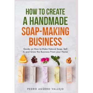 Agüero Vallejo, Pedro How to Create a Handmade Soap-Making Business: Guide on How to Make Natural Soap, Sell It, and Grow the Business from Your Home Natural Soap Making Craft Soap Agüero Vallejo, Pedro How to Create a Handmade Soap-Making Business: Guide on How to Make Natural Soap, Sell It, and Grow the Business from Your Home Natural Soap Making Craft Soap