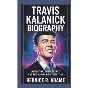R. Adame, Bernice TRAVIS KALANICK BIOGRAPHY: Innovation, Controversy, And The Making Of A Tech Titan R. Adame, Bernice TRAVIS KALANICK BIOGRAPHY: Innovation, Controversy, And The Making Of A Tech Titan