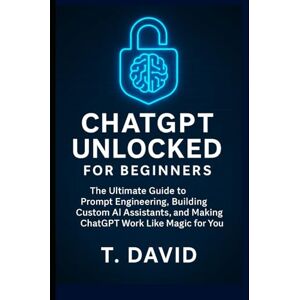 David, T. ChatGPT Unlocked for Beginners: The Ultimate Guide to Prompt Engineering, Building Custom AI Assistants, and Making ChatGPT Work Like Magic for You David, T. ChatGPT Unlocked for Beginners: The Ultimate Guide to Prompt Engineering, Building Custom AI Assistants, and Making ChatGPT Work Like Magic for You