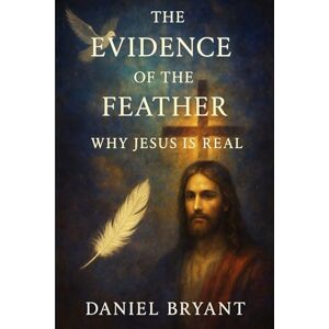 Bryant, Daniel The Evidence of the Feather: Why Jesus Is Real (God Must Be) Bryant, Daniel The Evidence of the Feather: Why Jesus Is Real (God Must Be)