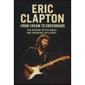SAM, ONANO ERIC CLAPTON BIOGRAPHY FROM CREAM TO CROSSROADS: The History of His Music and Enduring Influence SAM, ONANO ERIC CLAPTON BIOGRAPHY FROM CREAM TO CROSSROADS: The History of His Music and Enduring Influence