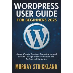 STRICKLAND, MURRAY WordPress User Guide For Beginners 2025: Master Website Creation, Customization, and Growth Through Expert Techniques and Professional Strategies STRICKLAND, MURRAY WordPress User Guide For Beginners 2025: Master Website Creation, Customization, and Growth Through Expert Techniques and Professional Strategies