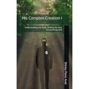 Perez Anel, Shirley His Complex Creation I: Understanding the Body, Healing the Soul, Encountering God Perez Anel, Shirley His Complex Creation I: Understanding the Body, Healing the Soul, Encountering God