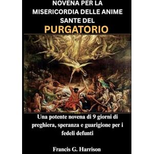 G. Harrison, Francis NOVENA PER LA MISERICORDIA DELLE ANIME SANTE DEL PURGATORIO: Una potente novena di 9 giorni di preghiera, speranza e guarigione per i fedeli defunti G. Harrison, Francis NOVENA PER LA MISERICORDIA DELLE ANIME SANTE DEL PURGATORIO: Una potente novena di 9 giorni di preghiera, speranza e guarigione per i fedeli defunti