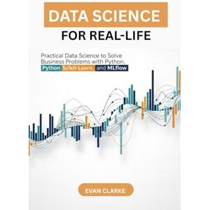 CLARKE, EVAN Data Science for Real-Life: Practical Data Science to Solve Business Problems with Python, scikit-learn, and MLflow CLARKE, EVAN Data Science for Real-Life: Practical Data Science to Solve Business Problems with Python, scikit-learn, and MLflow
