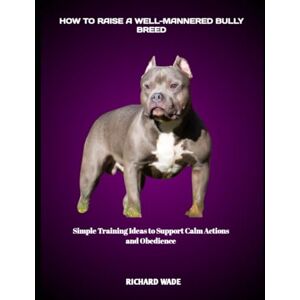 WADE, RICHARD HOW TO RAISE A WELL-MANNERED BULLY BREED: Simple Training Ideas to Support Calm Actions and Obedience WADE, RICHARD HOW TO RAISE A WELL-MANNERED BULLY BREED: Simple Training Ideas to Support Calm Actions and Obedience