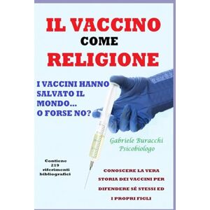 Buracchi, Dr. Gabriele IL VACCINO COME RELIGIONE I VACCINI HANNO SALVATO IL MONDO…O FORSE NO? CONOSCERE LA VERA STORIA DEI VACCINI PER DIFENDERE SÉ STESSI ED I PROPRI FIGLI ... disturbi e curarli con metodi naturali) Buracchi, Dr. Gabriele IL VACCINO COME RELIGIONE I VACCINI HANNO SALVATO IL MONDO…O FORSE NO? CONOSCERE LA VERA STORIA DEI VACCINI PER DIFENDERE SÉ STESSI ED I PROPRI FIGLI ... disturbi e curarli con metodi naturali)