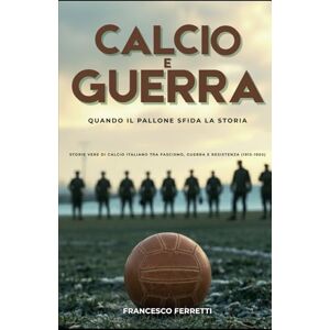 Ferretti, Francesco Calcio e Guerra Quando il Pallone Sfida la Storia: Storie Vere di Calcio Italiano tra Fascismo, Guerra e Resistenza (1915 1950) Ferretti, Francesco Calcio e Guerra Quando il Pallone Sfida la Storia: Storie Vere di Calcio Italiano tra Fascismo, Guerra e Resistenza (1915 1950)