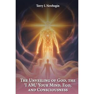 Newbegin, Terry L The Unveiling Of God, The 'I AM', Your Mind, Ego, And Consciousness Newbegin, Terry L The Unveiling Of God, The 'I AM', Your Mind, Ego, And Consciousness