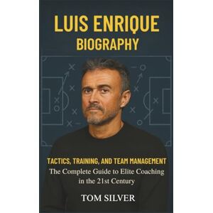 Silver, Tom Luis Enrique Biography: Tactics, Training, and Team Management "The Complete Guide to Elite Coaching in the 21st Century Silver, Tom Luis Enrique Biography: Tactics, Training, and Team Management "The Complete Guide to Elite Coaching in the 21st Century