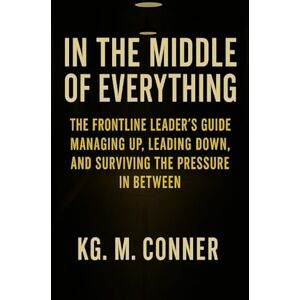 Conner, KG M. In The Middle of Everything: The Frontline Leader’s Guide to Managing Up, Leading Down, and Surviving the Pressure in Between Conner, KG M. In The Middle of Everything: The Frontline Leader’s Guide to Managing Up, Leading Down, and Surviving the Pressure in Between