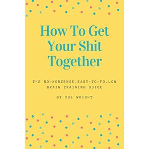 Wright, Sue How to Get Your Shit Together: The no-nonsense, easy-to-follow brain training guide Wright, Sue How to Get Your Shit Together: The no-nonsense, easy-to-follow brain training guide