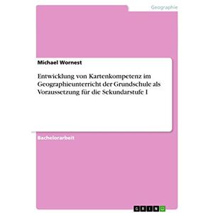 Wornest, Michael Entwicklung von Kartenkompetenz im Geographieunterricht der Grundschule als Voraussetzung für die Sekundarstufe I Wornest, Michael Entwicklung von Kartenkompetenz im Geographieunterricht der Grundschule als Voraussetzung für die Sekundarstufe I