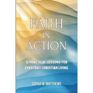 Matthews, Sophia W FAITH IN ACTION: 12 Practical Lessons for Everyday Christian Living Matthews, Sophia W FAITH IN ACTION: 12 Practical Lessons for Everyday Christian Living
