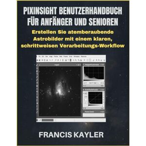 KAYLER, FRANCIS PIXINSIGHT BENUTZERHANDBUCH FÜR ANFÄNGER UND SENIOREN: Erstellen Sie atemberaubende Astrobilder mit einem klaren, schrittweisen Verarbeitungs-Workflow KAYLER, FRANCIS PIXINSIGHT BENUTZERHANDBUCH FÜR ANFÄNGER UND SENIOREN: Erstellen Sie atemberaubende Astrobilder mit einem klaren, schrittweisen Verarbeitungs-Workflow