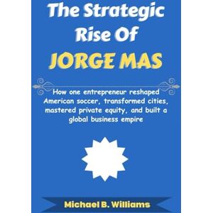 Williams, Michael B The Strategic Rise of Jorge Mas: How one entrepreneur reshaped American soccer, transformed cities, mastered private equity, and built a global business empire (The Minds That Built Wealth) Williams, Michael B The Strategic Rise of Jorge Mas: How one entrepreneur reshaped American soccer, transformed cities, mastered private equity, and built a global business empire (The Minds That Built Wealth)