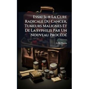 De Torres, A Essai Sur La Cure Radicale Du Cancer, Tumeurs Malignes Et De La Syphilis Par Un Nouveau ProcÃ(c)dÃ(c) De Torres, A Essai Sur La Cure Radicale Du Cancer, Tumeurs Malignes Et De La Syphilis Par Un Nouveau ProcÃ(c)dÃ(c)
