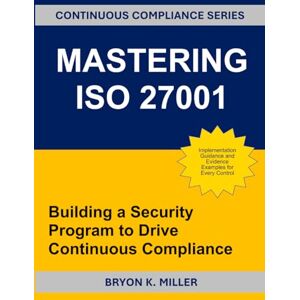 Miller, Bryon K. MASTERING ISO 27001: Building a Security Program to Drive Continuous Compliance Miller, Bryon K. MASTERING ISO 27001: Building a Security Program to Drive Continuous Compliance