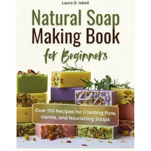 Isbell, Laura D. Natural Soap Making Book for Beginners: Over 150 Recipes for Creating Pure, Gentle, and Nourishing Soaps Isbell, Laura D. Natural Soap Making Book for Beginners: Over 150 Recipes for Creating Pure, Gentle, and Nourishing Soaps