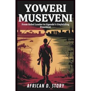 D. Story, African Yoweri Museveni: From Rebel Leader to Uganda’s Unyielding President: The Untold Story of Power, Survival, and Leadership in a War-Torn Nation D. Story, African Yoweri Museveni: From Rebel Leader to Uganda’s Unyielding President: The Untold Story of Power, Survival, and Leadership in a War-Torn Nation