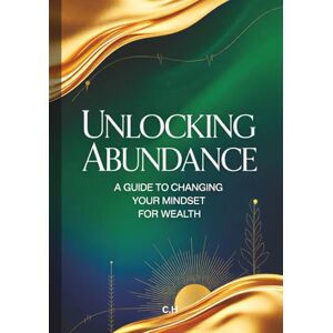 H, C. Unlocking Abundance: A Guide To Changing Your Mindset for Wealth, Proven Strategies to Reprogram Your Mind, Attract Financial Prosperity, and Live a Life of Abundance H, C. Unlocking Abundance: A Guide To Changing Your Mindset for Wealth, Proven Strategies to Reprogram Your Mind, Attract Financial Prosperity, and Live a Life of Abundance
