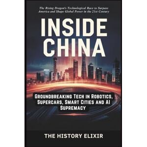 Elixir, The History INSIDE CHINA: Groundbreaking Tech in Robotics, Supercars, Smart Cities and AI Supremacy: The Rising Dragon's Technological Race to Surpass America and Shape Global Power in the 21st Century Elixir, The History INSIDE CHINA: Groundbreaking Tech in Robotics, Supercars, Smart Cities and AI Supremacy: The Rising Dragon's Technological Race to Surpass America and Shape Global Power in the 21st Century