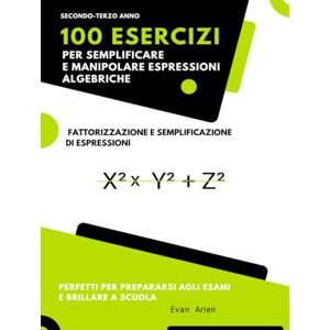 Arlen, Evan 100 Esercizi per Semplificare e Manipolare Espressioni Algebriche: Fattorizzazione e Semplificazione di Espressioni Arlen, Evan 100 Esercizi per Semplificare e Manipolare Espressioni Algebriche: Fattorizzazione e Semplificazione di Espressioni