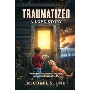 Stone, Michael Traumatized, A Love Story: Healing the Wounds that Separate, Alienate, and Marginalize Us Stone, Michael Traumatized, A Love Story: Healing the Wounds that Separate, Alienate, and Marginalize Us