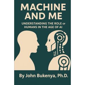 BUKENYA, Dr. JOHN MACHINE AND ME: Understanding the Role of Humans in the Age of AI BUKENYA, Dr. JOHN MACHINE AND ME: Understanding the Role of Humans in the Age of AI