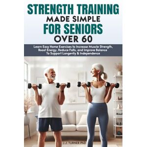 Turner PhD, J.J. Strength Training Made Simple for Seniors Over 60: Learn Easy Home Exercises to Increase Muscle Strength, Boost Energy, Reduce Falls, and Improve Balance To Support Longevity & Independence Turner PhD, J.J. Strength Training Made Simple for Seniors Over 60: Learn Easy Home Exercises to Increase Muscle Strength, Boost Energy, Reduce Falls, and Improve Balance To Support Longevity & Independence
